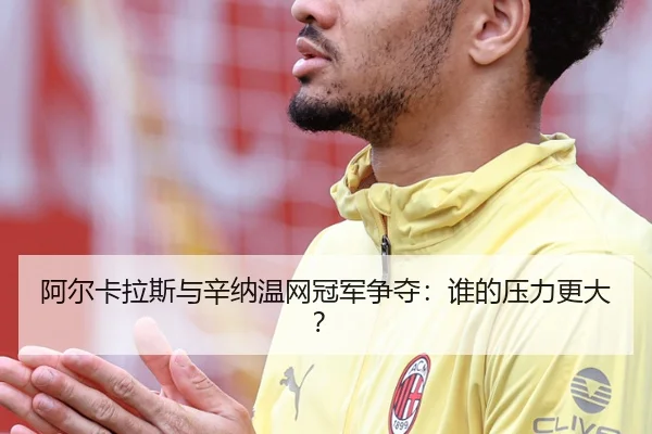 阿尔卡拉斯与辛纳温网冠军争夺：谁的压力更大？